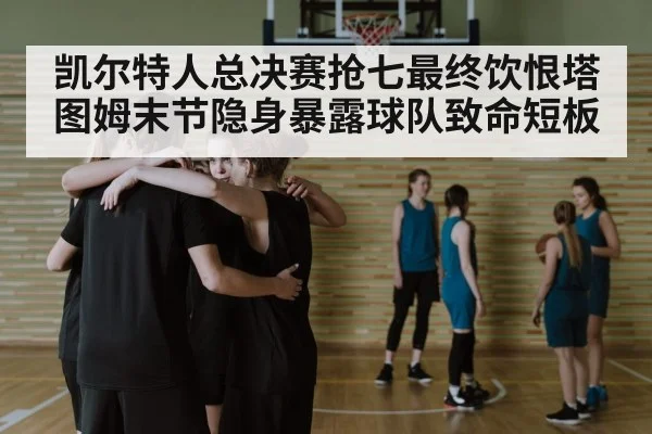 凯尔特人总决赛抢七最终饮恨塔图姆末节隐身暴露球队致命短板